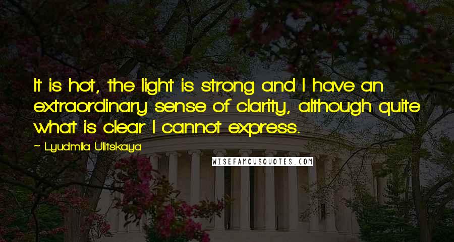 Lyudmila Ulitskaya Quotes: It is hot, the light is strong and I have an extraordinary sense of clarity, although quite what is clear I cannot express.