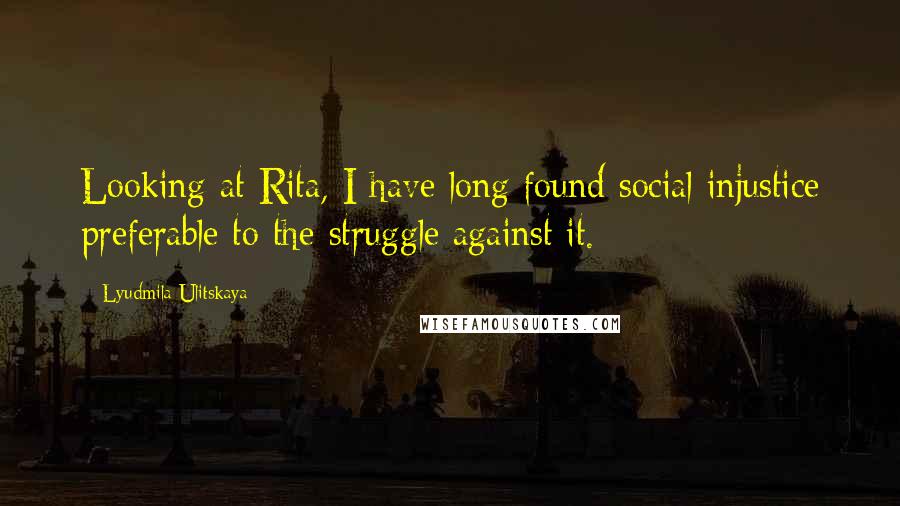 Lyudmila Ulitskaya Quotes: Looking at Rita, I have long found social injustice preferable to the struggle against it.
