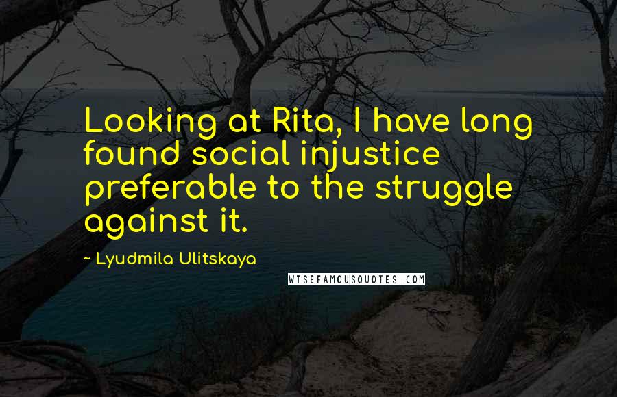 Lyudmila Ulitskaya Quotes: Looking at Rita, I have long found social injustice preferable to the struggle against it.