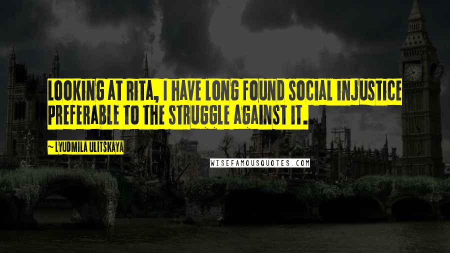 Lyudmila Ulitskaya Quotes: Looking at Rita, I have long found social injustice preferable to the struggle against it.