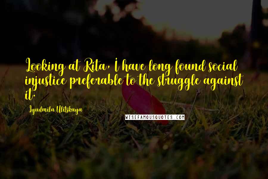 Lyudmila Ulitskaya Quotes: Looking at Rita, I have long found social injustice preferable to the struggle against it.