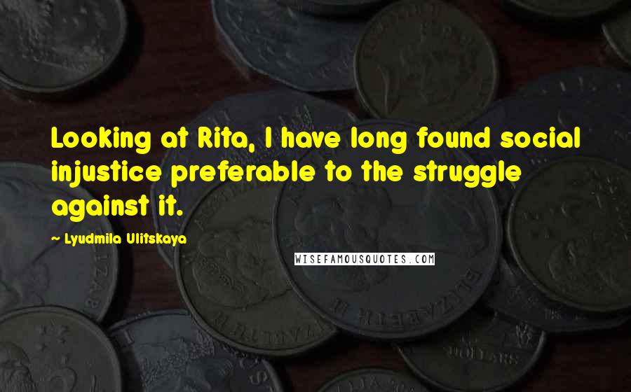 Lyudmila Ulitskaya Quotes: Looking at Rita, I have long found social injustice preferable to the struggle against it.