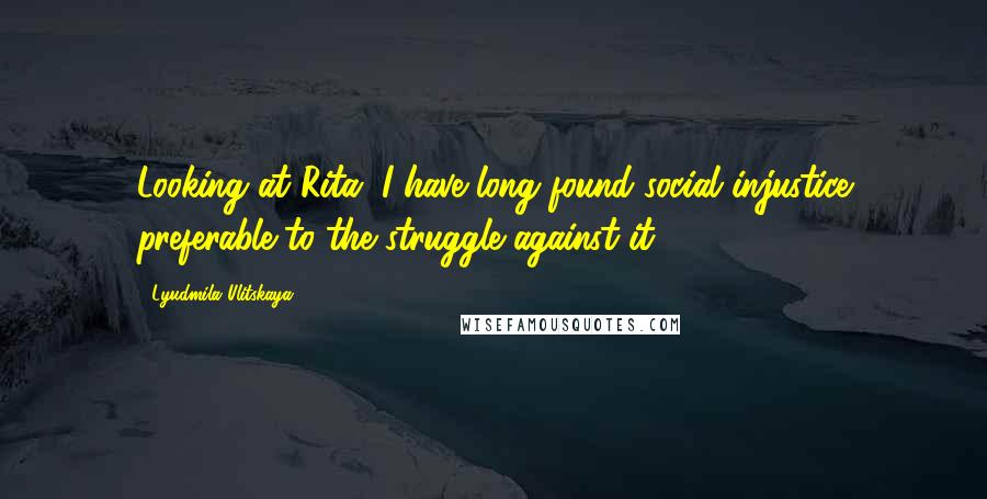 Lyudmila Ulitskaya Quotes: Looking at Rita, I have long found social injustice preferable to the struggle against it.