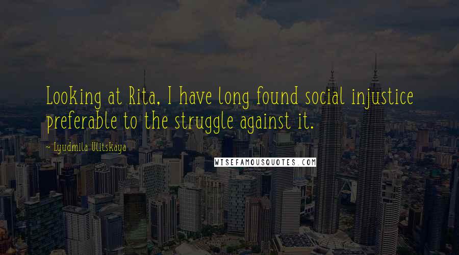 Lyudmila Ulitskaya Quotes: Looking at Rita, I have long found social injustice preferable to the struggle against it.