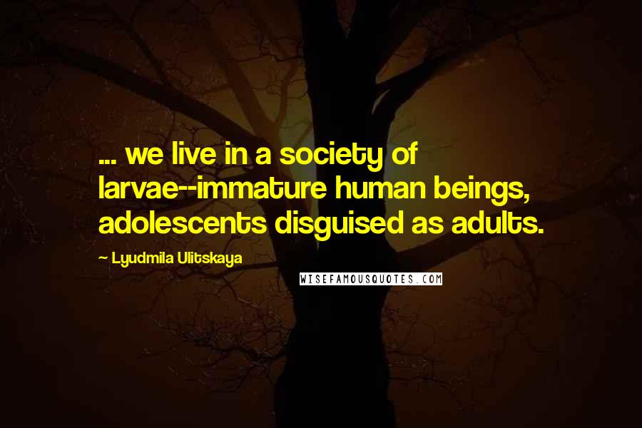 Lyudmila Ulitskaya Quotes: ... we live in a society of larvae--immature human beings, adolescents disguised as adults.