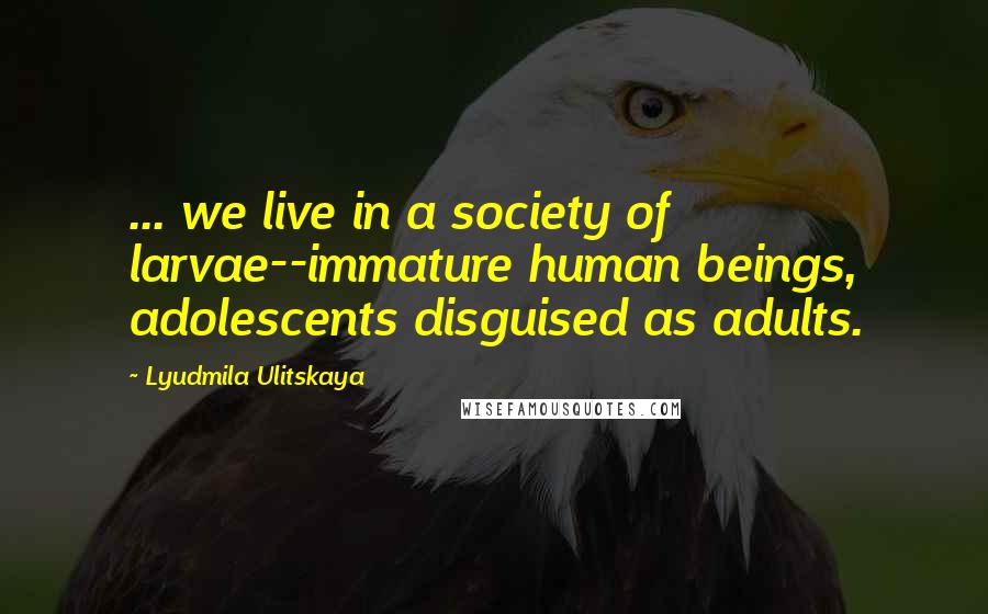 Lyudmila Ulitskaya Quotes: ... we live in a society of larvae--immature human beings, adolescents disguised as adults.