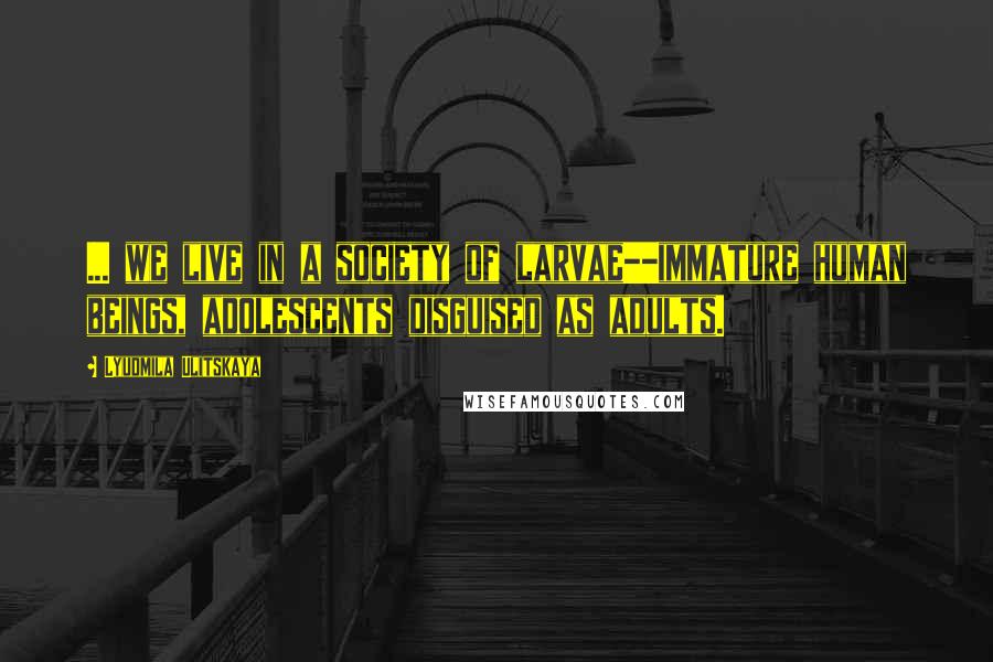 Lyudmila Ulitskaya Quotes: ... we live in a society of larvae--immature human beings, adolescents disguised as adults.