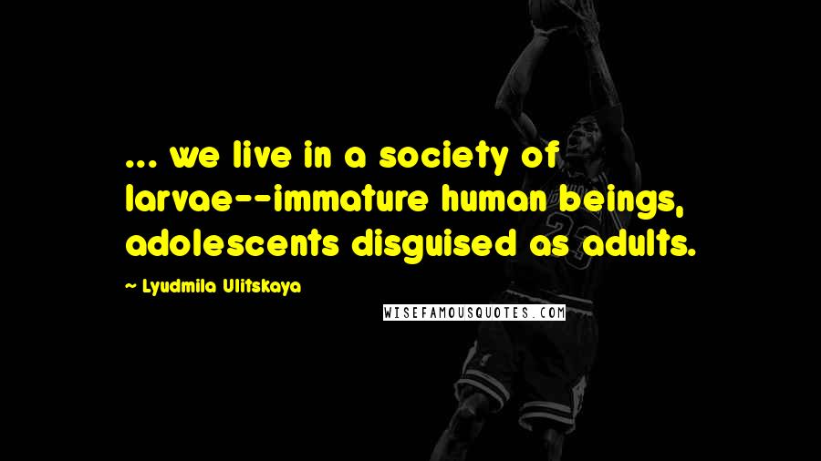 Lyudmila Ulitskaya Quotes: ... we live in a society of larvae--immature human beings, adolescents disguised as adults.