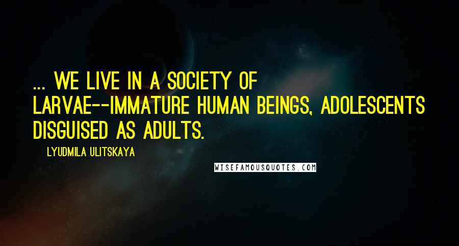 Lyudmila Ulitskaya Quotes: ... we live in a society of larvae--immature human beings, adolescents disguised as adults.