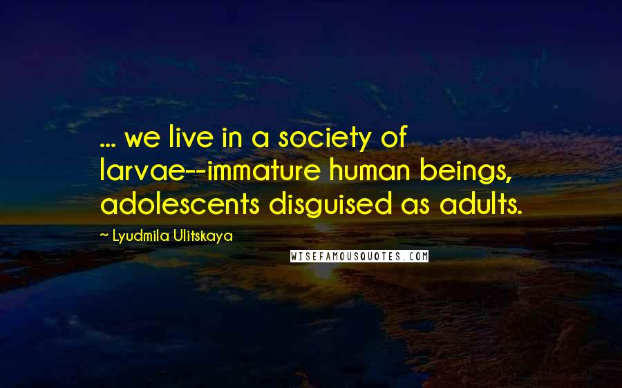 Lyudmila Ulitskaya Quotes: ... we live in a society of larvae--immature human beings, adolescents disguised as adults.