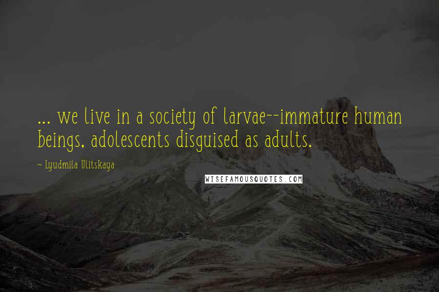 Lyudmila Ulitskaya Quotes: ... we live in a society of larvae--immature human beings, adolescents disguised as adults.