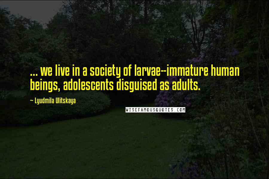 Lyudmila Ulitskaya Quotes: ... we live in a society of larvae--immature human beings, adolescents disguised as adults.