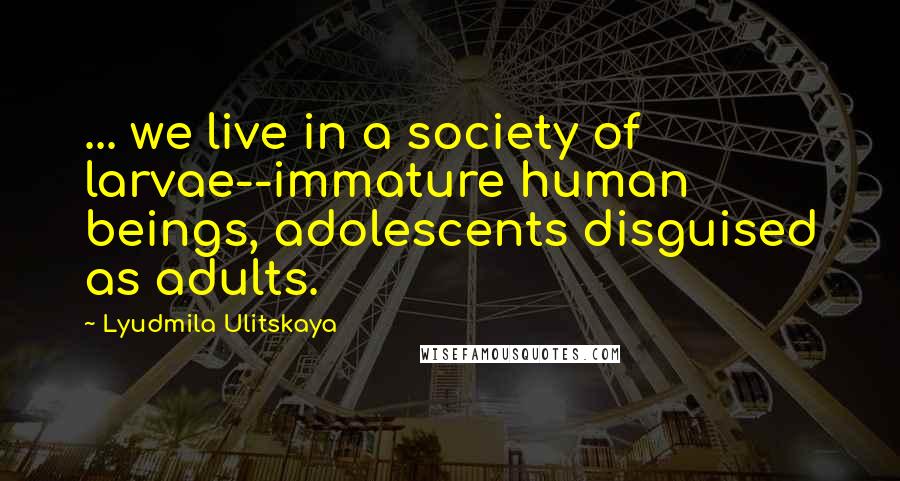 Lyudmila Ulitskaya Quotes: ... we live in a society of larvae--immature human beings, adolescents disguised as adults.