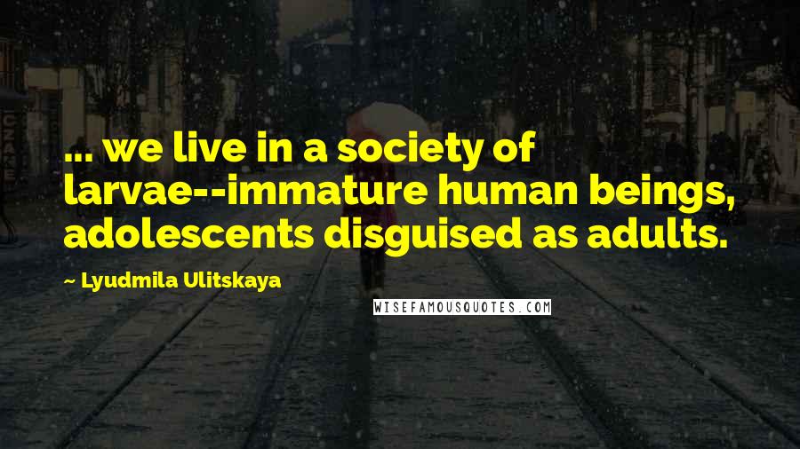 Lyudmila Ulitskaya Quotes: ... we live in a society of larvae--immature human beings, adolescents disguised as adults.