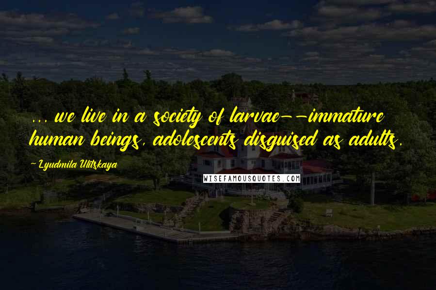 Lyudmila Ulitskaya Quotes: ... we live in a society of larvae--immature human beings, adolescents disguised as adults.