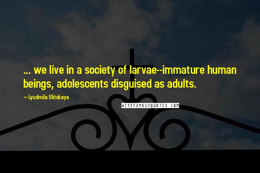 Lyudmila Ulitskaya Quotes: ... we live in a society of larvae--immature human beings, adolescents disguised as adults.