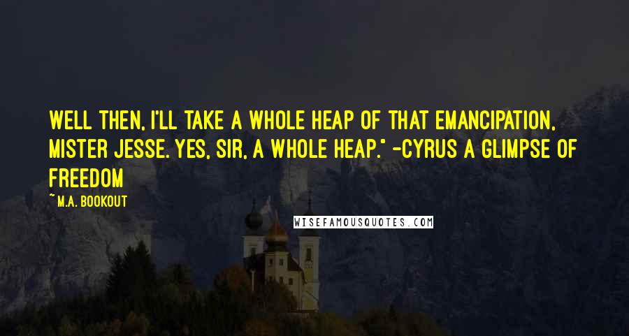 M.A. Bookout Quotes: Well then, I'll take a whole heap of that emancipation, Mister Jesse. Yes, sir, a whole heap." -Cyrus A Glimpse Of Freedom