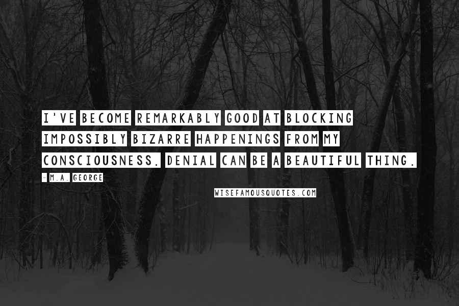 M.A. George Quotes: I've become remarkably good at blocking impossibly bizarre happenings from my consciousness. Denial can be a beautiful thing.