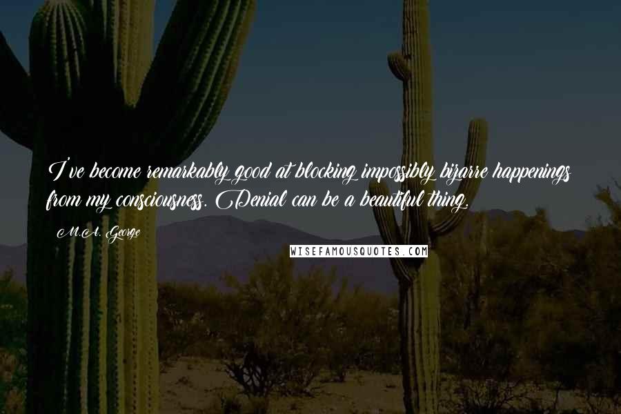 M.A. George Quotes: I've become remarkably good at blocking impossibly bizarre happenings from my consciousness. Denial can be a beautiful thing.