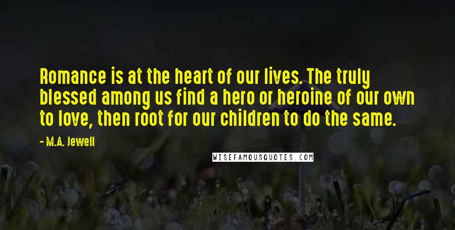 M.A. Jewell Quotes: Romance is at the heart of our lives. The truly blessed among us find a hero or heroine of our own to love, then root for our children to do the same.