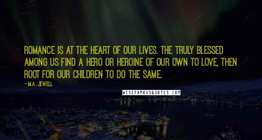 M.A. Jewell Quotes: Romance is at the heart of our lives. The truly blessed among us find a hero or heroine of our own to love, then root for our children to do the same.