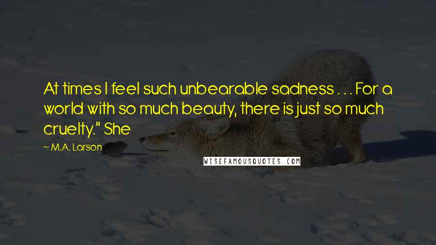 M.A. Larson Quotes: At times I feel such unbearable sadness . . . For a world with so much beauty, there is just so much cruelty." She