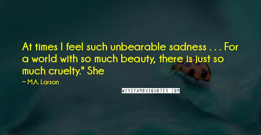 M.A. Larson Quotes: At times I feel such unbearable sadness . . . For a world with so much beauty, there is just so much cruelty." She