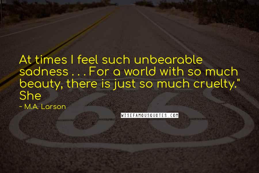 M.A. Larson Quotes: At times I feel such unbearable sadness . . . For a world with so much beauty, there is just so much cruelty." She