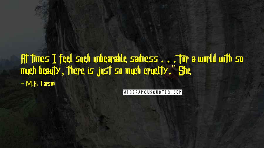 M.A. Larson Quotes: At times I feel such unbearable sadness . . . For a world with so much beauty, there is just so much cruelty." She