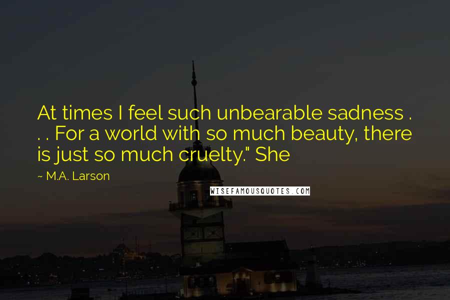 M.A. Larson Quotes: At times I feel such unbearable sadness . . . For a world with so much beauty, there is just so much cruelty." She