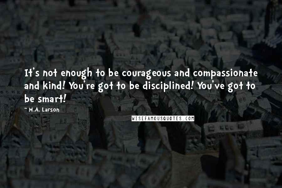 M.A. Larson Quotes: It's not enough to be courageous and compassionate and kind! You're got to be disciplined! You've got to be smart!