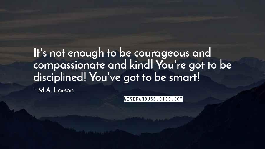 M.A. Larson Quotes: It's not enough to be courageous and compassionate and kind! You're got to be disciplined! You've got to be smart!