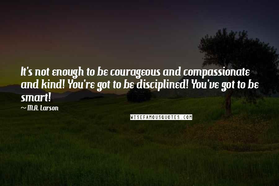 M.A. Larson Quotes: It's not enough to be courageous and compassionate and kind! You're got to be disciplined! You've got to be smart!