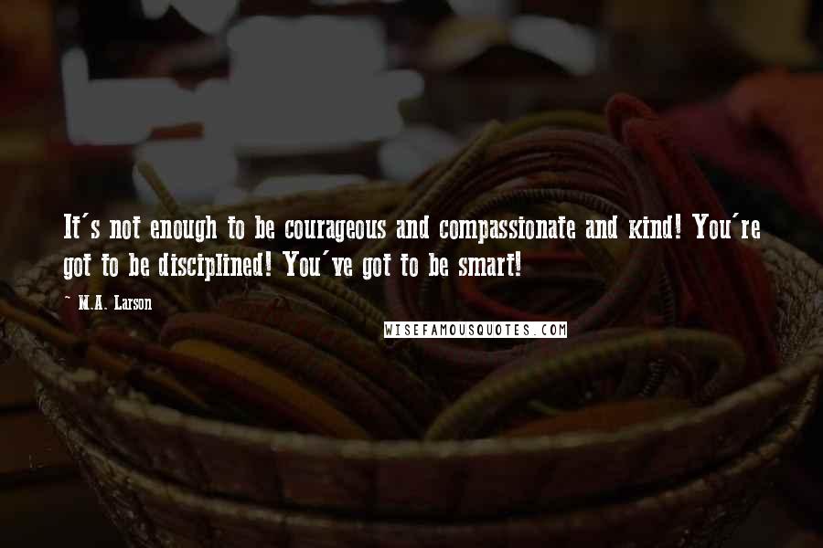 M.A. Larson Quotes: It's not enough to be courageous and compassionate and kind! You're got to be disciplined! You've got to be smart!