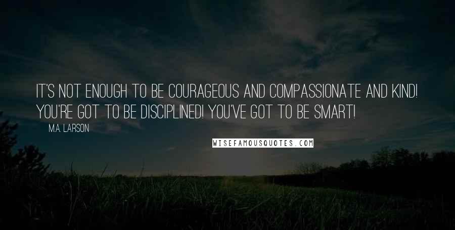 M.A. Larson Quotes: It's not enough to be courageous and compassionate and kind! You're got to be disciplined! You've got to be smart!