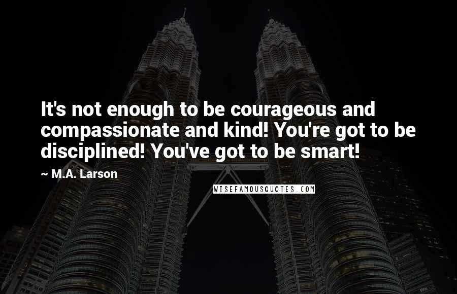 M.A. Larson Quotes: It's not enough to be courageous and compassionate and kind! You're got to be disciplined! You've got to be smart!