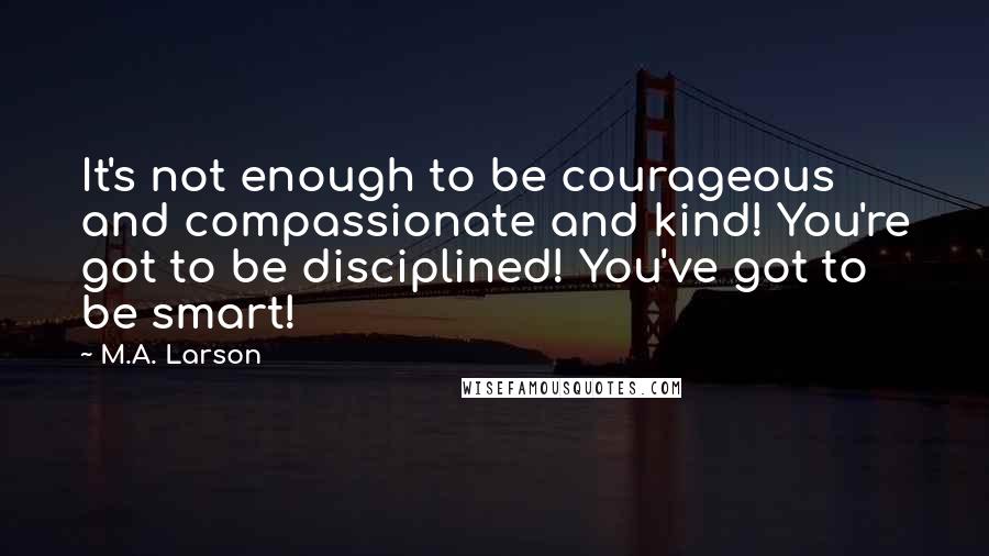 M.A. Larson Quotes: It's not enough to be courageous and compassionate and kind! You're got to be disciplined! You've got to be smart!