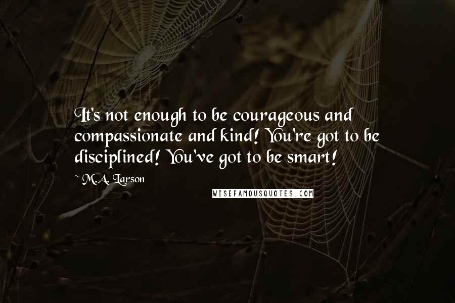 M.A. Larson Quotes: It's not enough to be courageous and compassionate and kind! You're got to be disciplined! You've got to be smart!