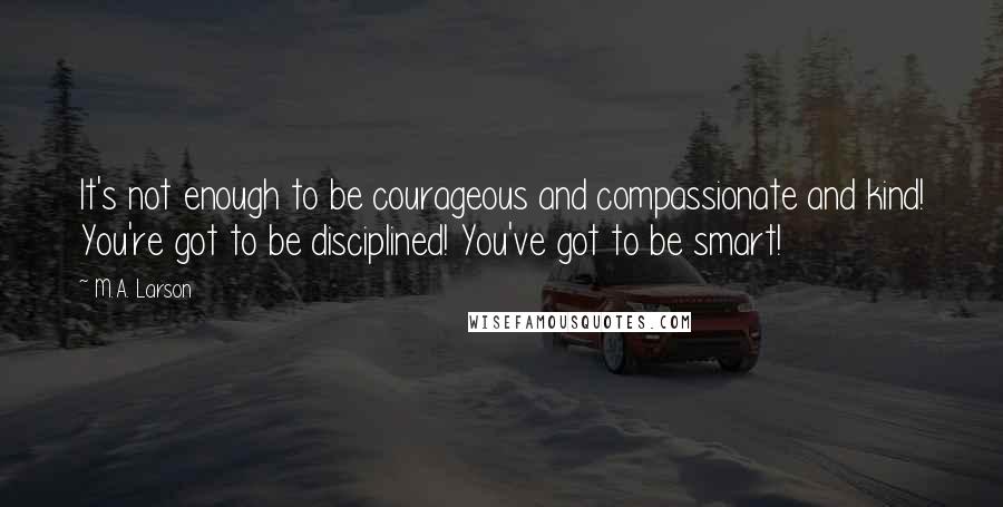 M.A. Larson Quotes: It's not enough to be courageous and compassionate and kind! You're got to be disciplined! You've got to be smart!