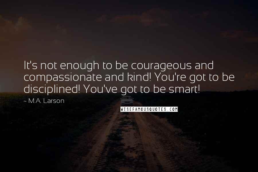 M.A. Larson Quotes: It's not enough to be courageous and compassionate and kind! You're got to be disciplined! You've got to be smart!