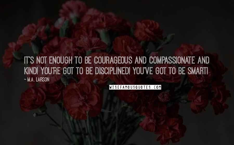 M.A. Larson Quotes: It's not enough to be courageous and compassionate and kind! You're got to be disciplined! You've got to be smart!