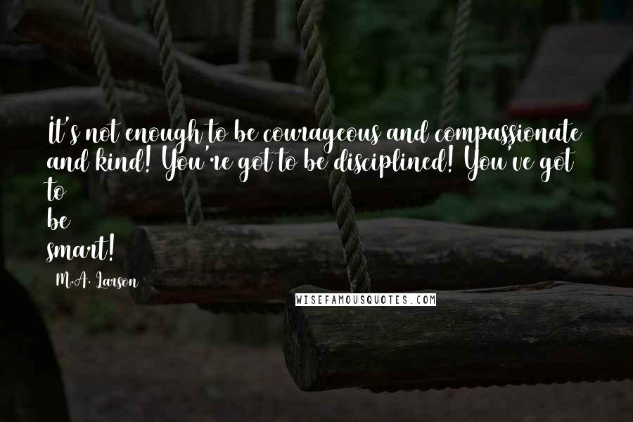 M.A. Larson Quotes: It's not enough to be courageous and compassionate and kind! You're got to be disciplined! You've got to be smart!