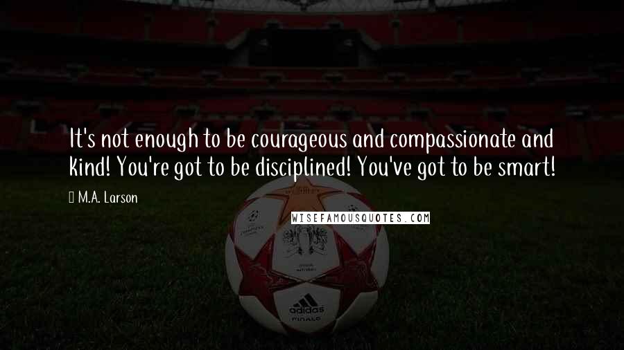 M.A. Larson Quotes: It's not enough to be courageous and compassionate and kind! You're got to be disciplined! You've got to be smart!