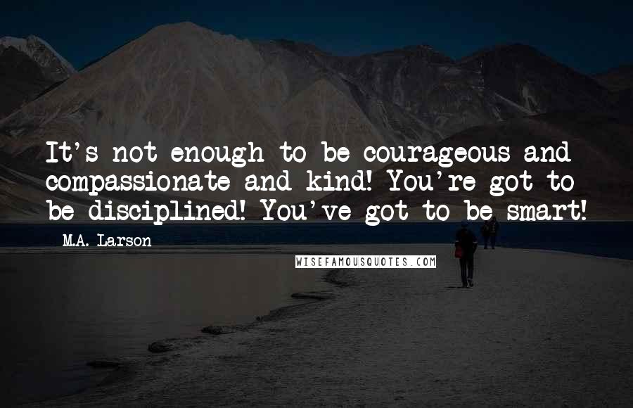 M.A. Larson Quotes: It's not enough to be courageous and compassionate and kind! You're got to be disciplined! You've got to be smart!