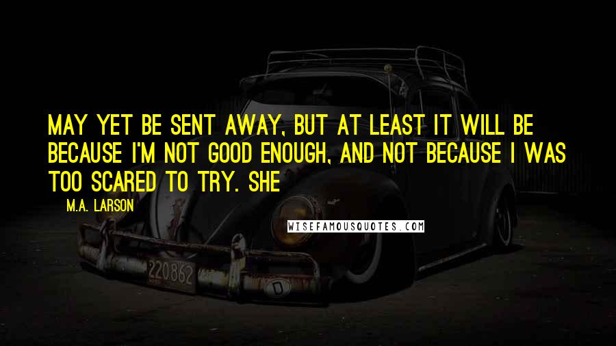 M.A. Larson Quotes: may yet be sent away, but at least it will be because I'm not good enough, and not because I was too scared to try. She