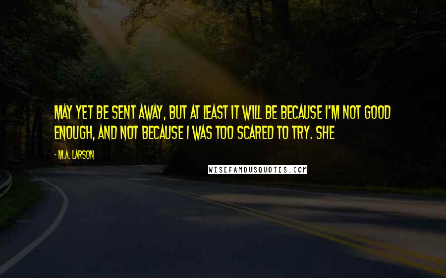 M.A. Larson Quotes: may yet be sent away, but at least it will be because I'm not good enough, and not because I was too scared to try. She