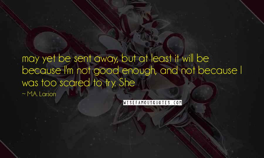 M.A. Larson Quotes: may yet be sent away, but at least it will be because I'm not good enough, and not because I was too scared to try. She