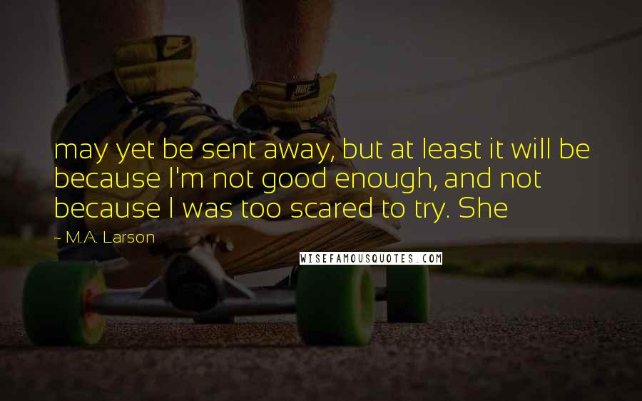 M.A. Larson Quotes: may yet be sent away, but at least it will be because I'm not good enough, and not because I was too scared to try. She