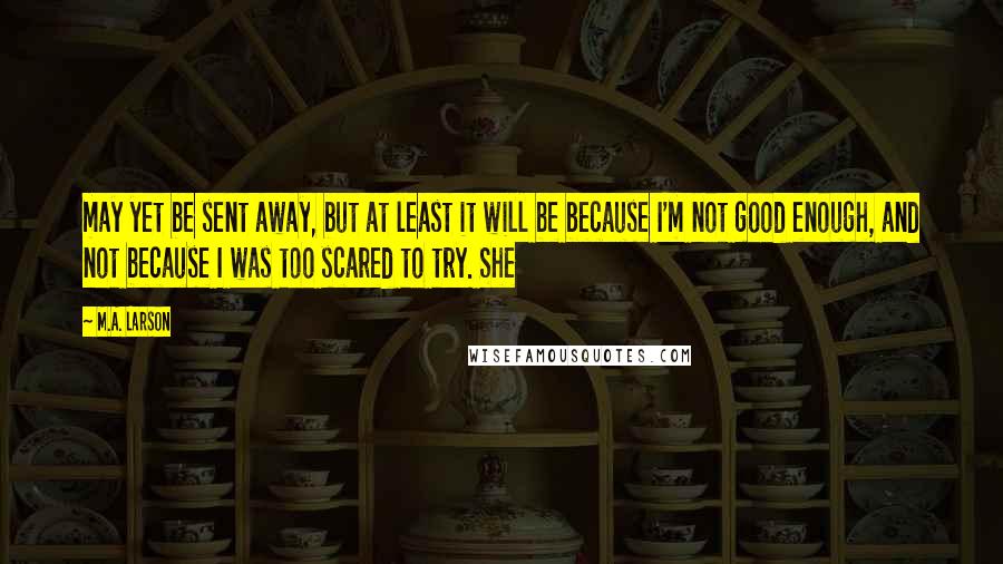 M.A. Larson Quotes: may yet be sent away, but at least it will be because I'm not good enough, and not because I was too scared to try. She