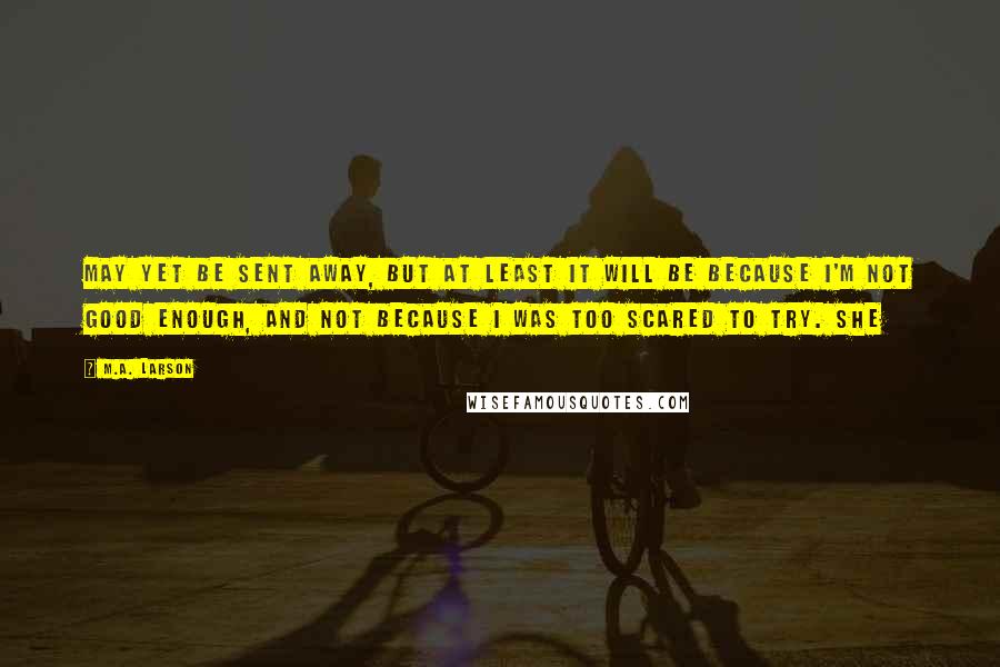 M.A. Larson Quotes: may yet be sent away, but at least it will be because I'm not good enough, and not because I was too scared to try. She